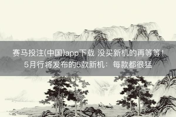 赛马投注(中国)app下载 没买新机的再等等！5月行将发布的5款新机：每款都很猛
