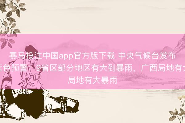 赛马投注中国app官方版下载 中央气候台发布暴雨蓝色预警：9省区部分地区有大到暴雨，广西局地有大暴雨