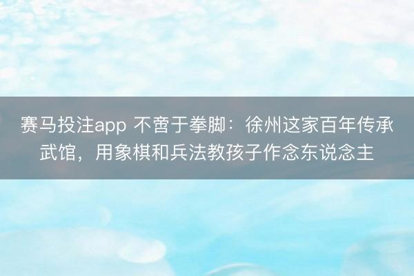 赛马投注app 不啻于拳脚：徐州这家百年传承武馆，用象棋和兵法教孩子作念东说念主
