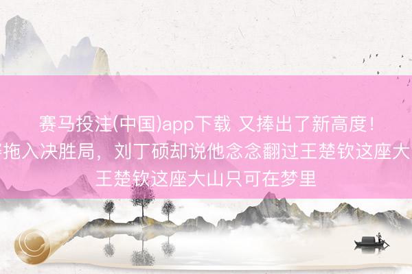 赛马投注(中国)app下载 又捧出了新高度！科顿已将比赛拖入决胜局，刘丁硕却说他念念翻过王楚钦这座大山只可在梦里