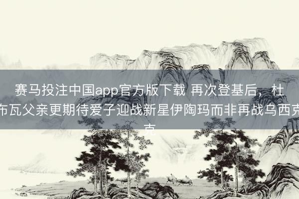 赛马投注中国app官方版下载 再次登基后，杜布瓦父亲更期待爱子迎战新星伊陶玛而非再战乌西克