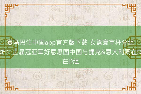 赛马投注中国app官方版下载 女篮寰宇杯分组出炉：上届冠亚军好意思国中国与捷克&意大利同在D组