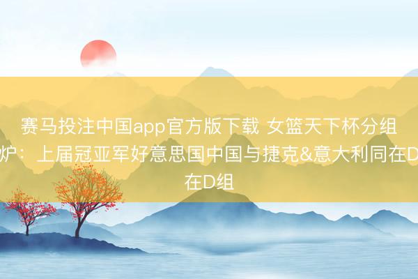 赛马投注中国app官方版下载 女篮天下杯分组出炉：上届冠亚军好意思国中国与捷克&意大利同在D组