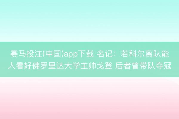 赛马投注(中国)app下载 名记：若科尔离队能人看好佛罗里达大学主帅戈登 后者曾带队夺冠