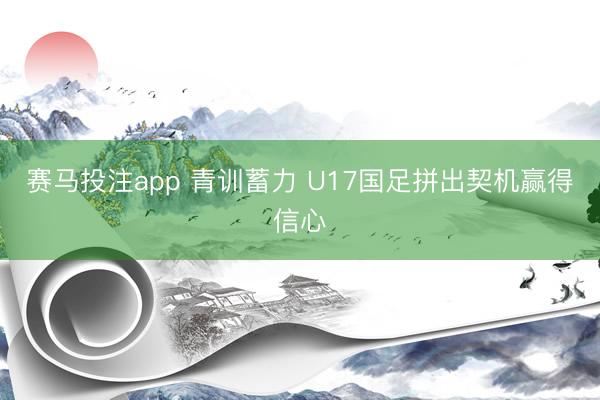 赛马投注app 青训蓄力 U17国足拼出契机赢得信心