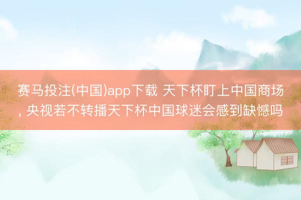 赛马投注(中国)app下载 天下杯盯上中国商场， 央视若不转播天下杯中国球迷会感到缺憾吗