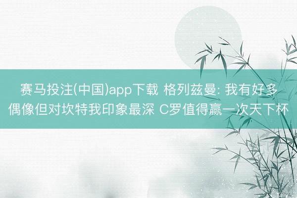 赛马投注(中国)app下载 格列兹曼: 我有好多偶像但对坎特我印象最深 C罗值得赢一次天下杯