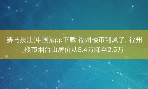 赛马投注(中国)app下载 福州楼市刮风了, 福州楼市烟台山房价从3.4万降至2.5万