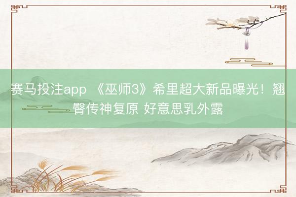 赛马投注app 《巫师3》希里超大新品曝光！翘臀传神复原 好意思乳外露