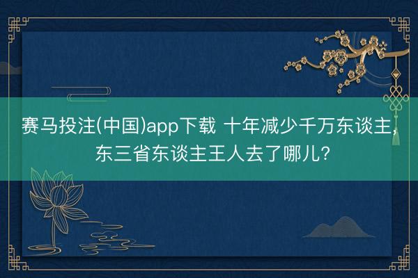 赛马投注(中国)app下载 十年减少千万东谈主， 东三省东谈主王人去了哪儿?