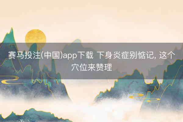 赛马投注(中国)app下载 下身炎症别惦记， 这个穴位来赞理