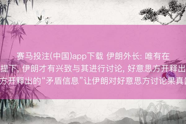 赛马投注(中国)app下载 伊朗外长: 唯有在好意思方作风施展的前提下， 伊朗才有兴致与其进行讨论， 好意思方开释出的“矛盾信息”让伊朗对好意思方讨论果真凿意图产生疑虑