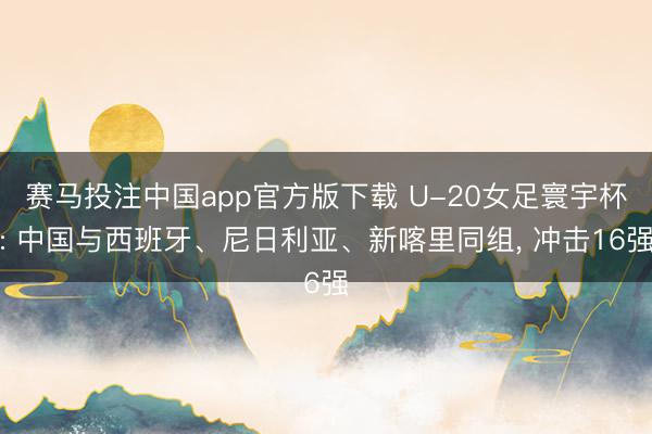 赛马投注中国app官方版下载 U-20女足寰宇杯: 中国与西班牙、尼日利亚、新喀里同组， 冲击16强
