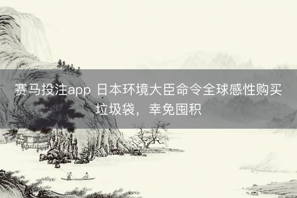 赛马投注app 日本环境大臣命令全球感性购买垃圾袋，幸免囤积