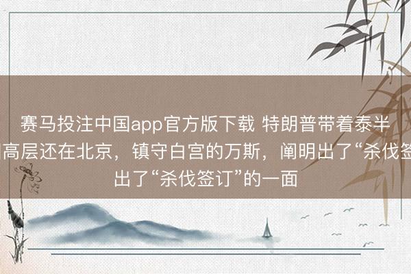 赛马投注中国app官方版下载 特朗普带着泰半个好意思国高层还在北京，镇守白宫的万斯，阐明出了“杀伐签订”的一面