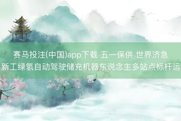 赛马投注(中国)app下载 五一保供 世界济急｜新工绿氢自动驾驶储充机器东说念主多站点标杆运营