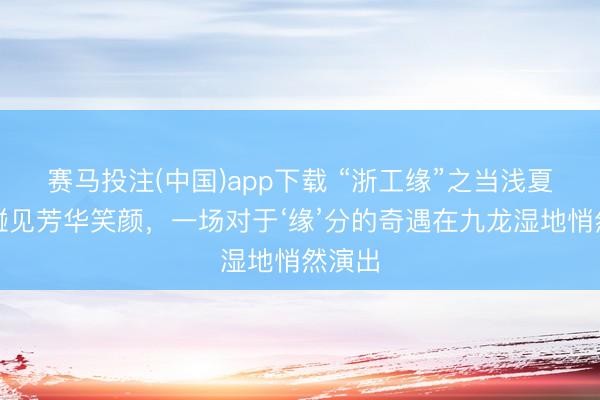 赛马投注(中国)app下载 “浙工缘”之当浅夏轻风碰见芳华笑颜，一场对于‘缘’分的奇遇在九龙湿地悄然演出