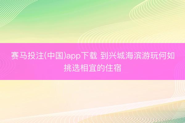 赛马投注(中国)app下载 到兴城海滨游玩何如挑选相宜的住宿