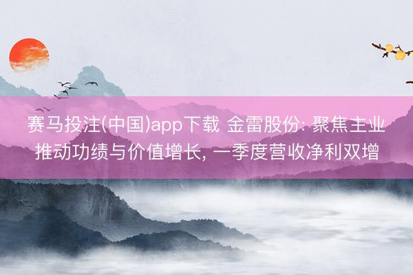 赛马投注(中国)app下载 金雷股份: 聚焦主业推动功绩与价值增长， 一季度营收净利双增