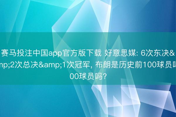 赛马投注中国app官方版下载 好意思媒: 6次东决&2次总决&1次冠军， 布朗是历史前100球员吗?