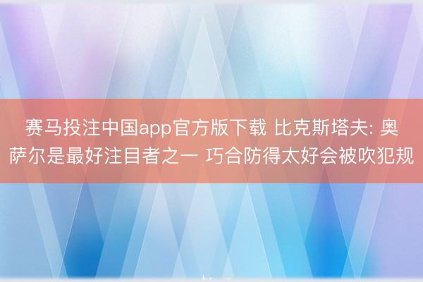 赛马投注中国app官方版下载 比克斯塔夫: 奥萨尔是最好注目者之一 巧合防得太好会被吹犯规