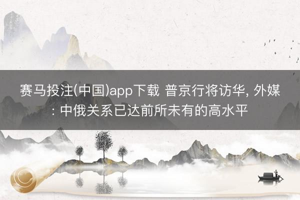 赛马投注(中国)app下载 普京行将访华， 外媒: 中俄关系已达前所未有的高水平
