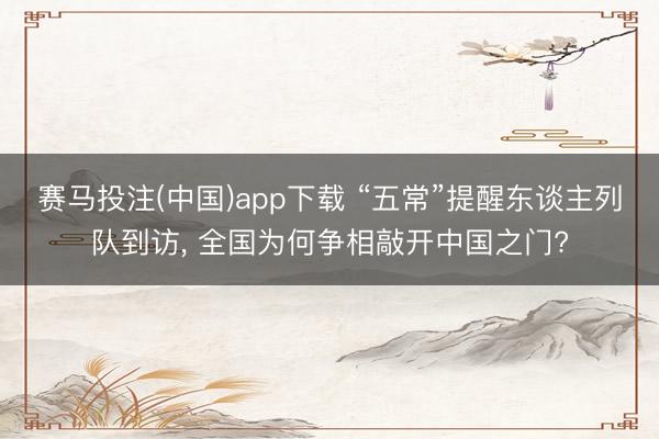 赛马投注(中国)app下载 “五常”提醒东谈主列队到访， 全国为何争相敲开中国之门?
