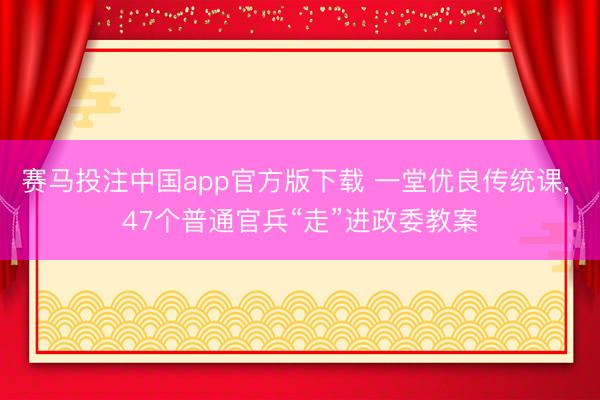 赛马投注中国app官方版下载 一堂优良传统课， 47个普通官兵“走”进政委教案