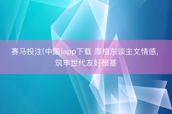 赛马投注(中国)app下载 厚植东谈主文情感， 筑牢世代友好根基