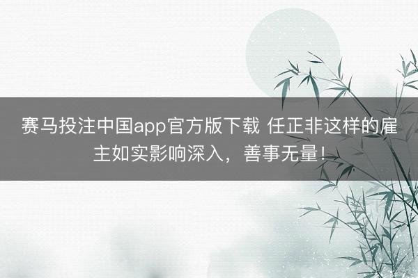赛马投注中国app官方版下载 任正非这样的雇主如实影响深入,善事无量!