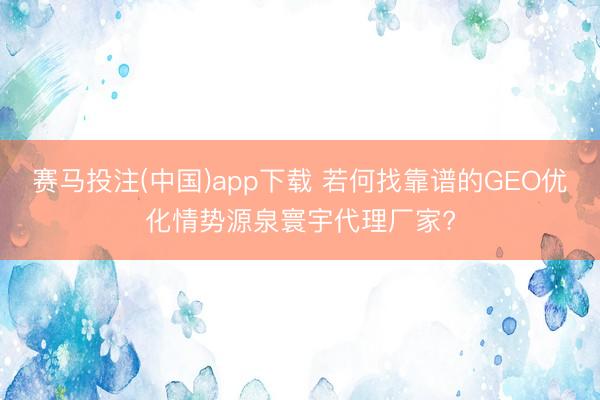 赛马投注(中国)app下载 若何找靠谱的GEO优化情势源泉寰宇代理厂家?