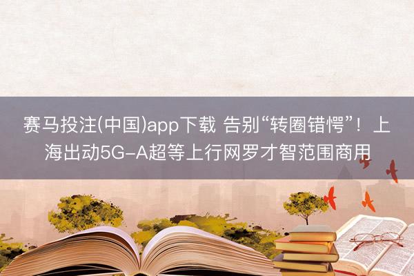 赛马投注(中国)app下载 告别“转圈错愕”！上海出动5G-A超等上行网罗才智范围商用