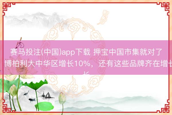 赛马投注(中国)app下载 押宝中国市集就对了！博柏利大中华区增长10%，还有这些品牌齐在增长