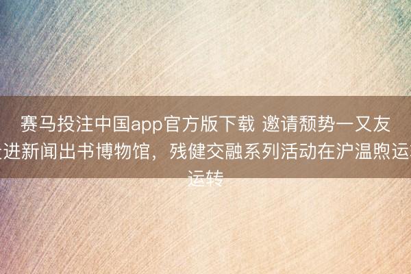 赛马投注中国app官方版下载 邀请颓势一又友走进新闻出书博物馆，残健交融系列活动在沪温煦运转