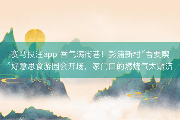 赛马投注app 香气满街巷！彭浦新村“吾要喫”好意思食游园会开场，家门口的燃烧气太赈济