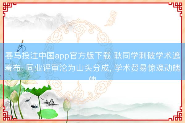 赛马投注中国app官方版下载 耿同学刺破学术遮羞布: 同业评审沦为山头分成， 学术贸易惊魂动魄