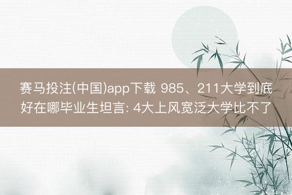 赛马投注(中国)app下载 985、211大学到底好在哪毕业生坦言: 4大上风宽泛大学比不了