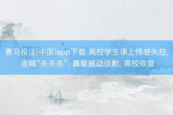 赛马投注(中国)app下载 高校学生课上情感失控， 连喊“杀杀杀”， 真挚被动谈歉， 高校恢复