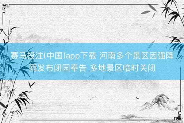 赛马投注(中国)app下载 河南多个景区因强降雨发布闭园奉告 多地景区临时关闭