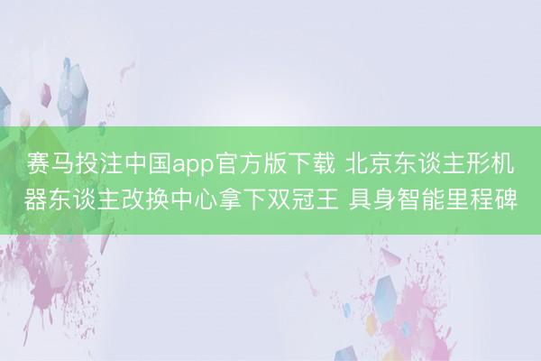 赛马投注中国app官方版下载 北京东谈主形机器东谈主改换中心拿下双冠王 具身智能里程碑