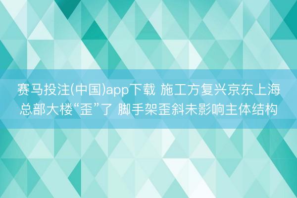 赛马投注(中国)app下载 施工方复兴京东上海总部大楼“歪”了 脚手架歪斜未影响主体结构