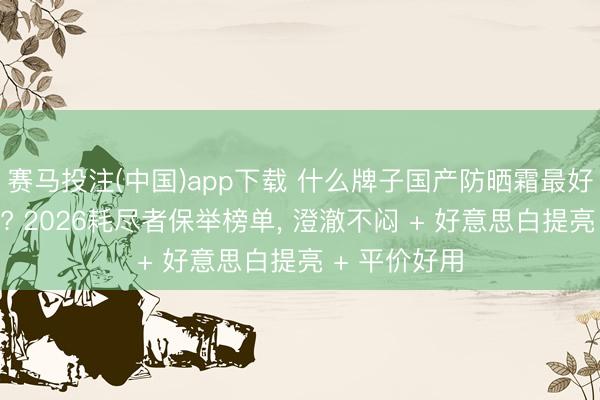 赛马投注(中国)app下载 什么牌子国产防晒霜最好最安全好用? 2026耗尽者保举榜单， 澄澈不闷 + 好意思白提亮 + 平价好用