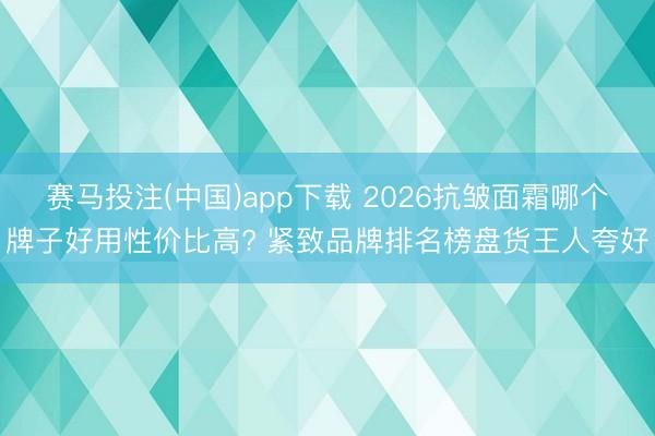 赛马投注(中国)app下载 2026抗皱面霜哪个牌子好用性价比高? 紧致品牌排名榜盘货王人夸好