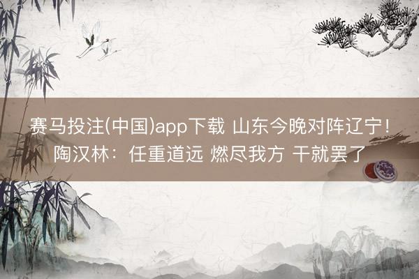 赛马投注(中国)app下载 山东今晚对阵辽宁！陶汉林：任重道远 燃尽我方 干就罢了