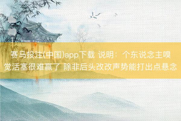 赛马投注(中国)app下载 说明：个东说念主嗅觉活塞很难赢了 除非后头改改声势能打出点悬念