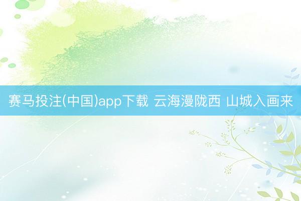 赛马投注(中国)app下载 云海漫陇西 山城入画来