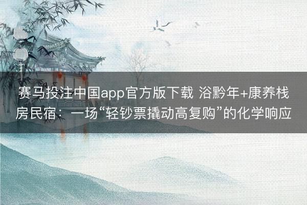赛马投注中国app官方版下载 浴黔年+康养栈房民宿：一场“轻钞票撬动高复购”的化学响应