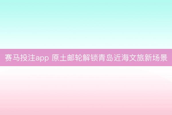 赛马投注app 原土邮轮解锁青岛近海文旅新场景