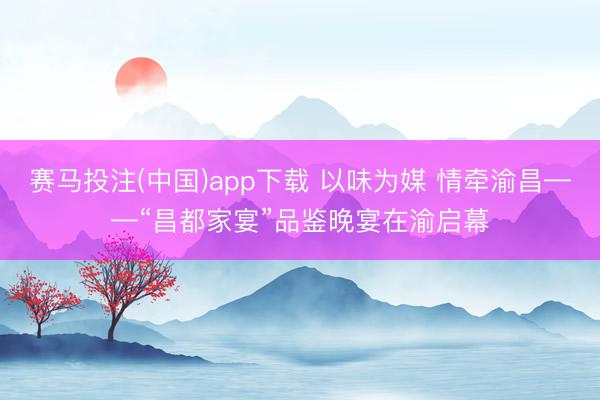 赛马投注(中国)app下载 以味为媒 情牵渝昌——“昌都家宴”品鉴晚宴在渝启幕