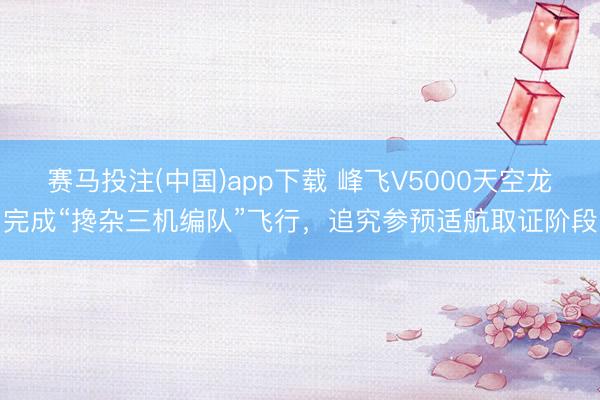 赛马投注(中国)app下载 峰飞V5000天空龙完成“搀杂三机编队”飞行，追究参预适航取证阶段